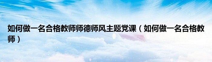 如何做一名合格教师师德师风主题党课（如何做一名合格教师）