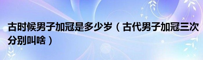 古时候男子加冠是多少岁（古代男子加冠三次分别叫啥）