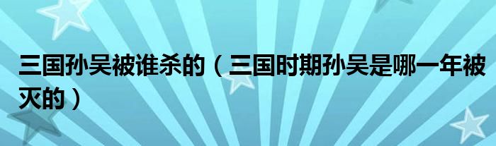 三国孙吴被谁杀的（三国时期孙吴是哪一年被灭的）