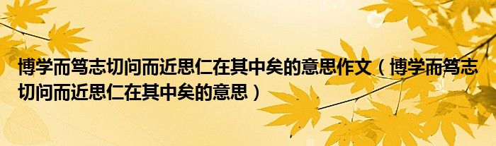 博学而笃志切问而近思仁在其中矣的意思作文（博学而笃志切问而近思仁在其中矣的意思）