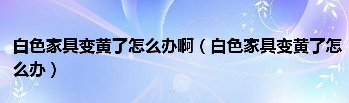 白色家具变黄了怎么办啊（白色家具变黄了怎么办）