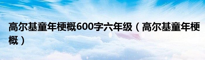 高尔基童年梗概600字六年级（高尔基童年梗概）