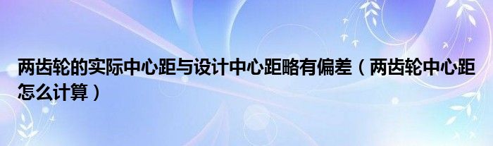 两齿轮的实际中心距与设计中心距略有偏差（两齿轮中心距怎么计算）