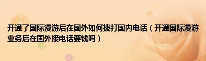 开通了国际漫游后在国外如何拨打国内电话（开通国际漫游业务后在国外接电话要钱吗）