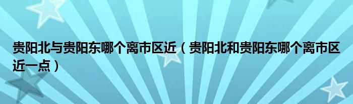 贵阳北与贵阳东哪个离市区近（贵阳北和贵阳东哪个离市区近一点）