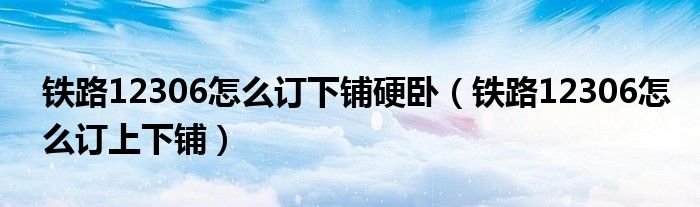 铁路12306怎么订下铺硬卧（铁路12306怎么订上下铺）