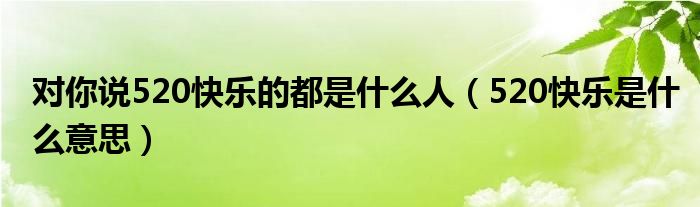 对你说520快乐的都是什么人（520快乐是什么意思）