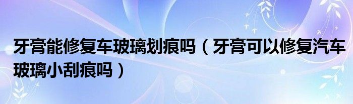 牙膏能修复车玻璃划痕吗（牙膏可以修复汽车玻璃小刮痕吗）