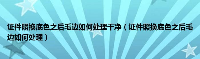 证件照换底色之后毛边如何处理干净（证件照换底色之后毛边如何处理）