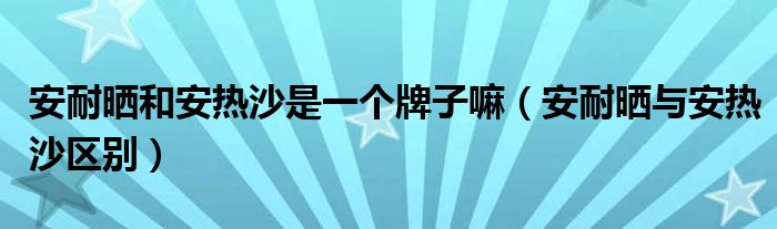 安耐晒和安热沙是一个牌子嘛（安耐晒与安热沙区别）