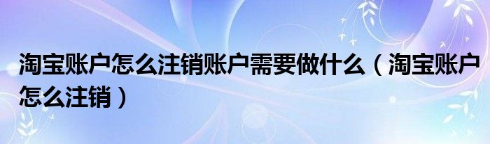 淘宝账户怎么注销账户需要做什么（淘宝账户怎么注销）