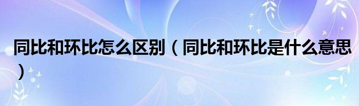 同比和环比怎么区别（同比和环比是什么意思）