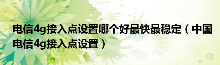 电信4g接入点设置哪个好最快最稳定（中国电信4g接入点设置）