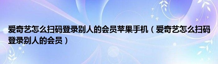 爱奇艺怎么扫码登录别人的会员苹果手机（爱奇艺怎么扫码登录别人的会员）