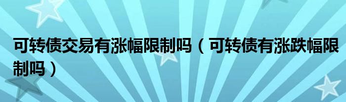 可转债交易有涨幅限制吗（可转债有涨跌幅限制吗）