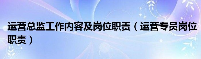 运营总监工作内容及岗位职责（运营专员岗位职责）