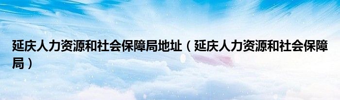 延庆人力资源和社会保障局地址（延庆人力资源和社会保障局）