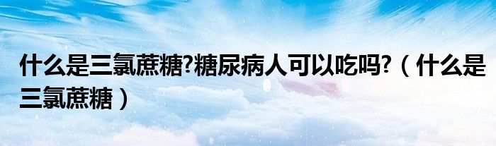 什么是三氯蔗糖?糖尿病人可以吃吗?（什么是三氯蔗糖）