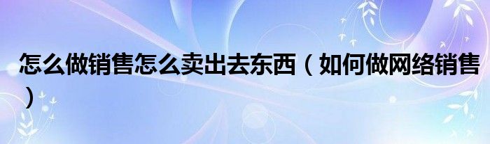 怎么做销售怎么卖出去东西（如何做网络销售）