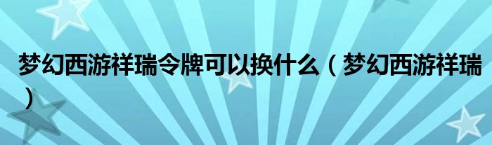 梦幻西游祥瑞令牌可以换什么（梦幻西游祥瑞）