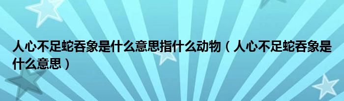 人心不足蛇吞象是什么意思指什么动物（人心不足蛇吞象是什么意思）