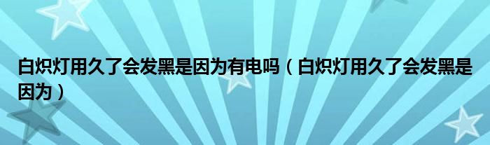 白炽灯用久了会发黑是因为有电吗（白炽灯用久了会发黑是因为）