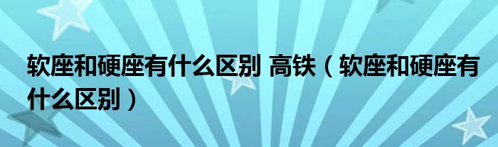 软座和硬座有什么区别 高铁（软座和硬座有什么区别）