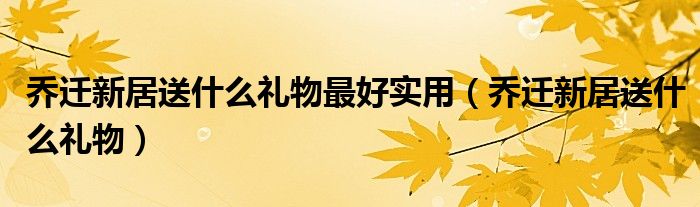 乔迁新居送什么礼物最好实用（乔迁新居送什么礼物）