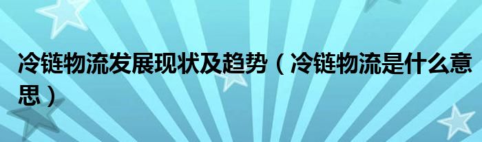 冷链物流发展现状及趋势（冷链物流是什么意思）