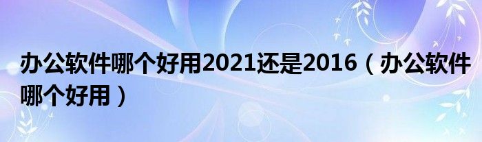 办公软件哪个好用2021还是2016（办公软件哪个好用）