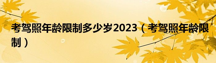 考驾照年龄限制多少岁2023（考驾照年龄限制）