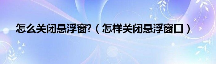 怎么关闭悬浮窗?（怎样关闭悬浮窗口）