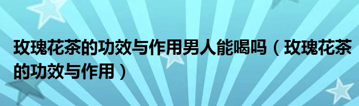 玫瑰花茶的功效与作用男人能喝吗（玫瑰花茶的功效与作用）