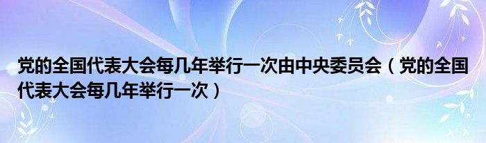 党的全国代表大会每几年举行一次由中央委员会（党的全国代表大会每几年举行一次）