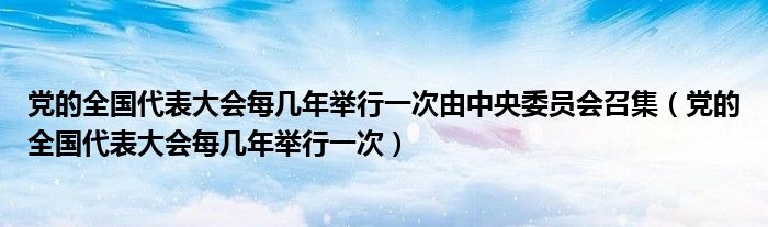 党的全国代表大会每几年举行一次由中央委员会召集（党的全国代表大会每几年举行一次）