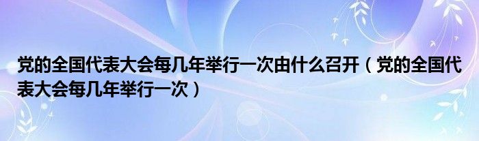 党的全国代表大会每几年举行一次由什么召开（党的全国代表大会每几年举行一次）