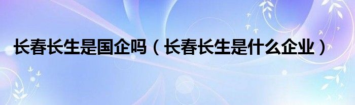 长春长生是国企吗（长春长生是什么企业）