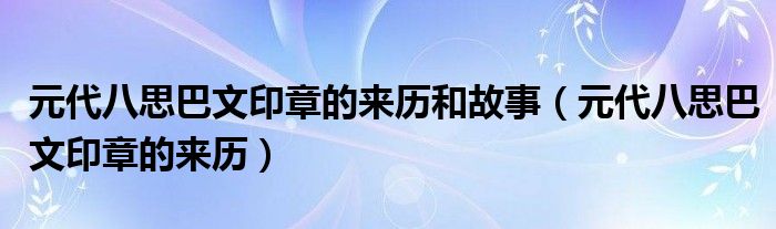 元代八思巴文印章的来历和故事（元代八思巴文印章的来历）