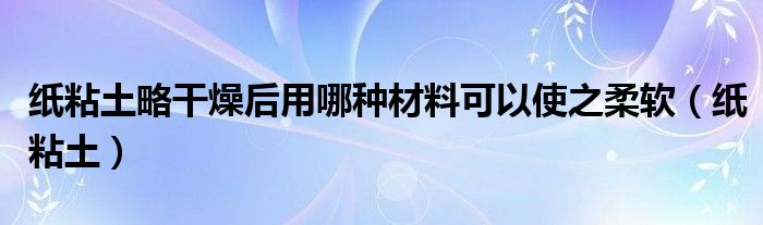 纸粘土略干燥后用哪种材料可以使之柔软（纸粘土）