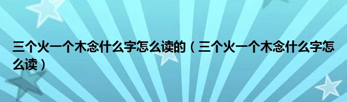 三个火一个木念什么字怎么读的（三个火一个木念什么字怎么读）