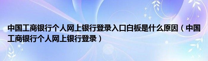 中国工商银行个人网上银行登录入口白板是什么原因（中国工商银行个人网上银行登录）