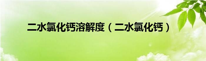 二水氯化钙溶解度（二水氯化钙）