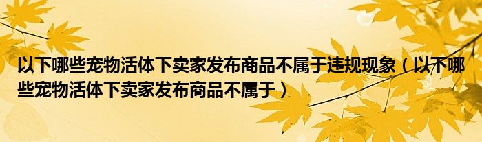 以下哪些宠物活体下卖家发布商品不属于违规现象（以下哪些宠物活体下卖家发布商品不属于）