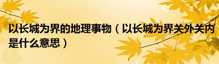 以长城为界的地理事物（以长城为界关外关内是什么意思）