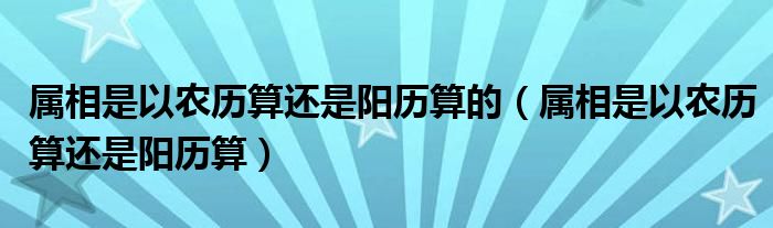 属相是以农历算还是阳历算的（属相是以农历算还是阳历算）