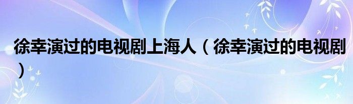 徐幸演过的电视剧上海人（徐幸演过的电视剧）