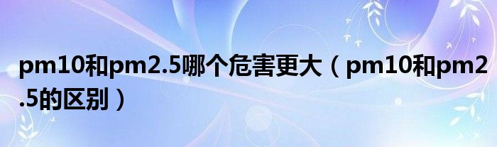 pm10和pm2.5哪个危害更大（pm10和pm2.5的区别）