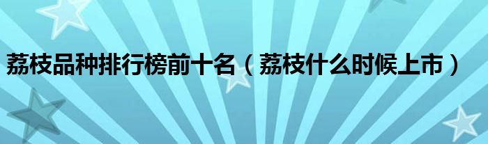 荔枝品种排行榜前十名（荔枝什么时候上市）