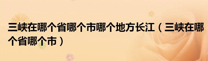 三峡在哪个省哪个市哪个地方长江（三峡在哪个省哪个市）