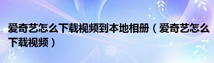 爱奇艺怎么下载视频到本地相册（爱奇艺怎么下载视频）